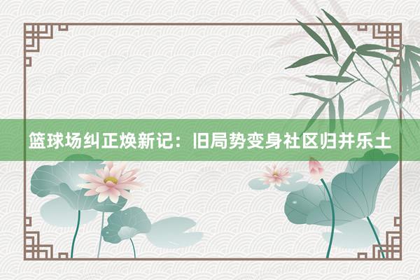 篮球场纠正焕新记：旧局势变身社区归并乐土